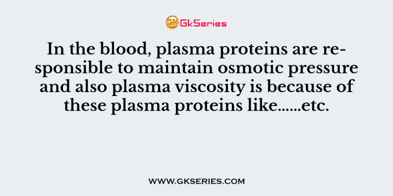 In the blood, plasma proteins are responsible to maintain osmotic pressure and also plasma viscosity is because of these plasma proteins like…………………………………..etc