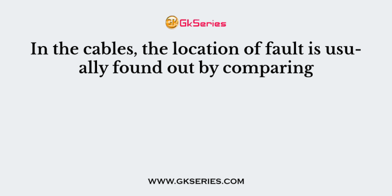In the cables, the location of fault is usually found out by comparing
