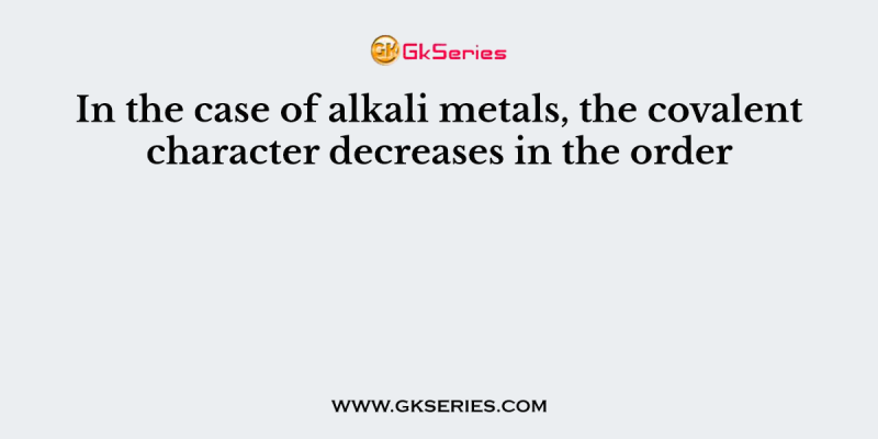 In the case of alkali metals, the covalent character decreases in the order