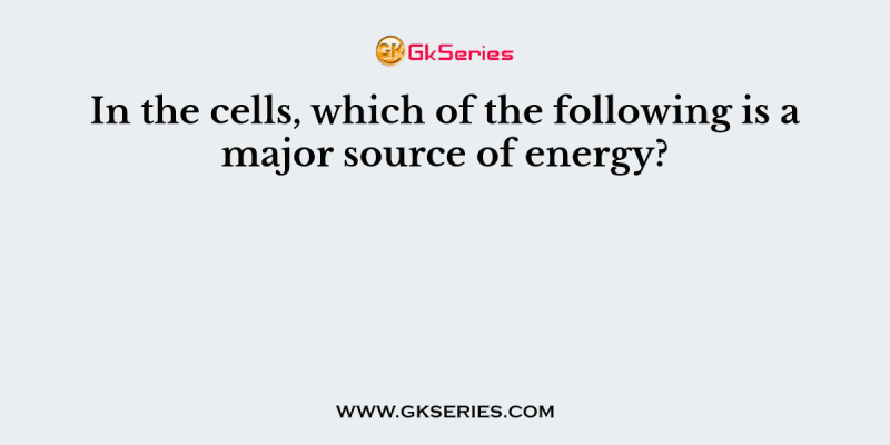 In the cells, which of the following is a major source of energy?