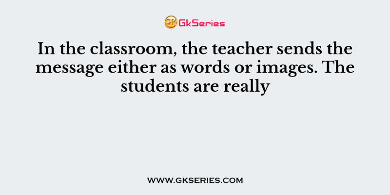 In the classroom, the teacher sends the message either as words or images. The students are really