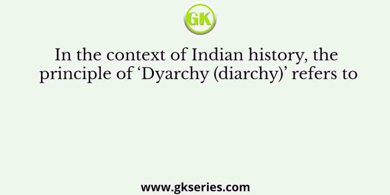 In the context of Indian history, the principle of ‘Dyarchy (diarchy)’ refers to