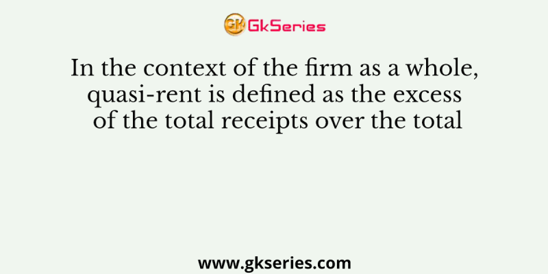 In the context of the firm as a whole, quasi-rent is defined as the excess of the total receipts over the total