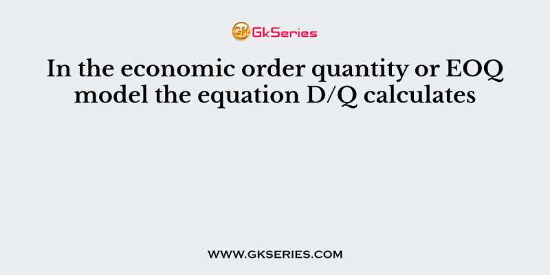 In the economic order quantity or EOQ model the equation D/Q calculates