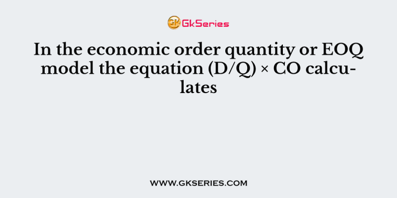 In the economic order quantity or EOQ model the equation (D/Q) × CO calculates