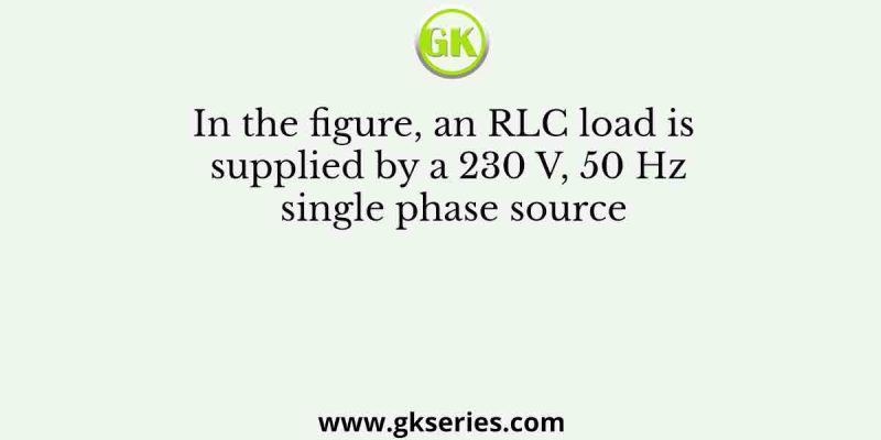 In the figure, an RLC load is supplied by a 230 V, 50 Hz single phase source