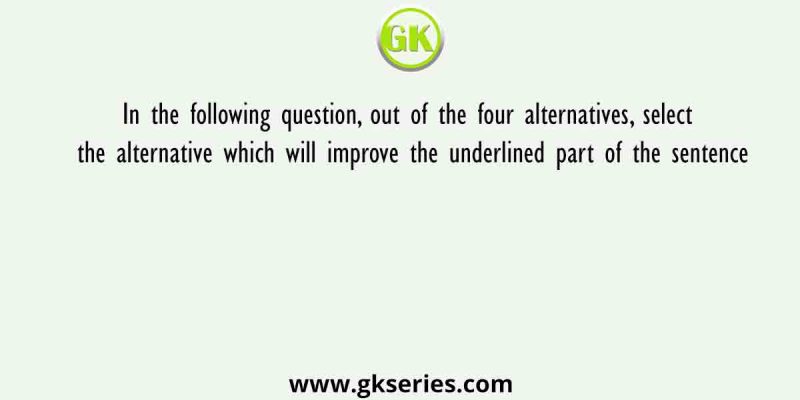 In the following question, out of the four alternatives, select the alternative which will improve the underlined part