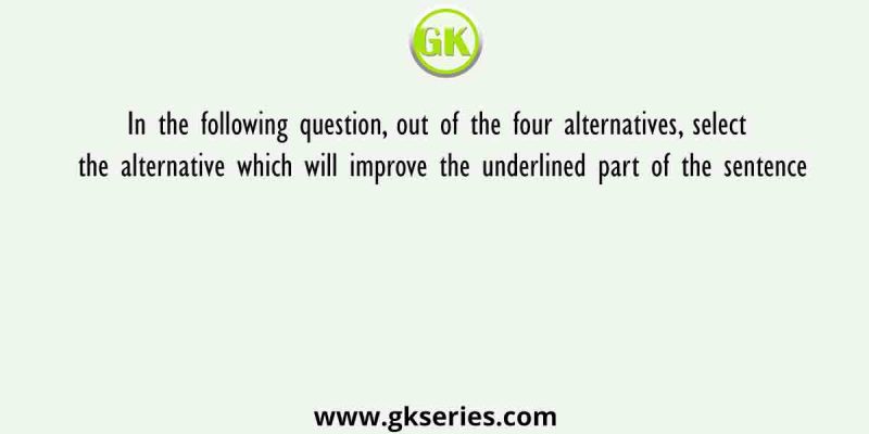 In the following question, out of the four alternatives, select the alternative which will improve the underlined part