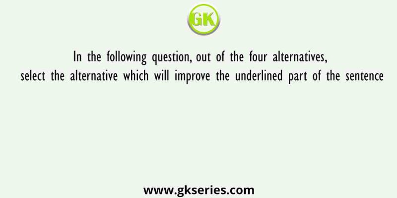 In the following question, out of the four alternatives, select the alternative which will improve the underlined part of the sentence