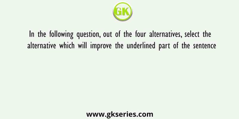 In the following question, out of the four alternatives, select the alternative which will improve the underlined