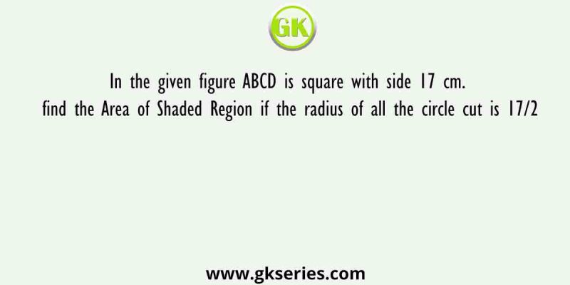 In the given figure ABCD is square with side 17 cm. find the Area of Shaded Region if the radius of all the circle cut is 17/2