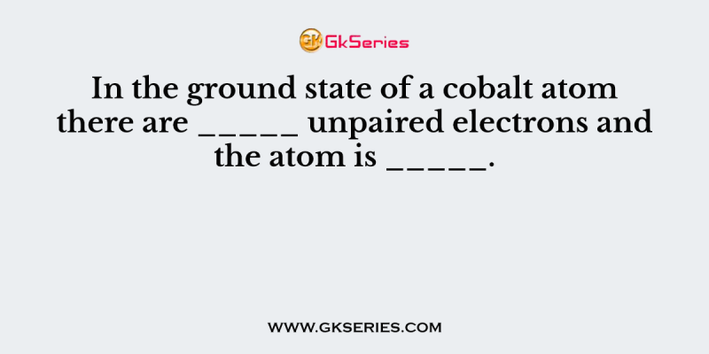 In the ground state of a cobalt atom there are _____ unpaired electrons and the atom is _____