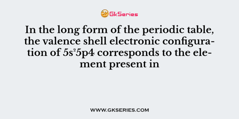 In the long form of the periodic table, the valence shell electronic configuration of 5s²5p4 corresponds to the element present in