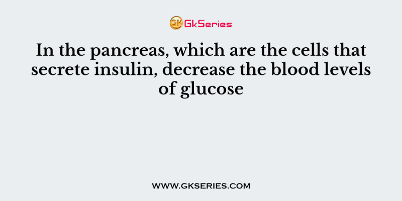 In the pancreas, which are the cells that secrete insulin, decrease the blood levels of glucose