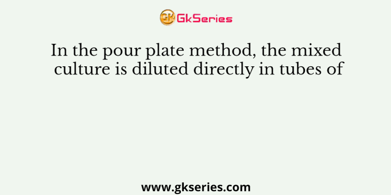In the pour plate method, the mixed culture is diluted directly in tubes of