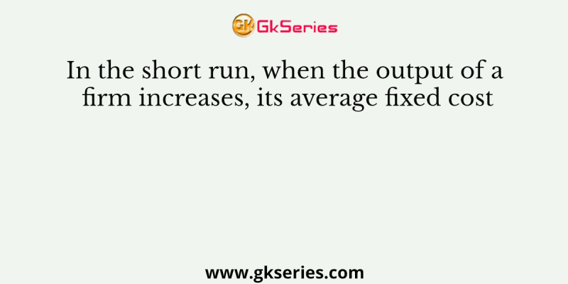 In the short run, when the output of a firm increases, its average fixed cost