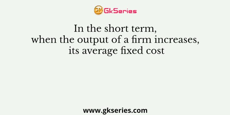 In the short term, when the output of a firm increases, its average fixed cost