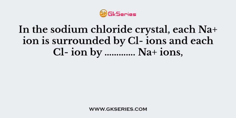 In the sodium chloride crystal, each Na+ ion is surrounded by Cl- ions and each Cl- ion by …………. Na+ ions,