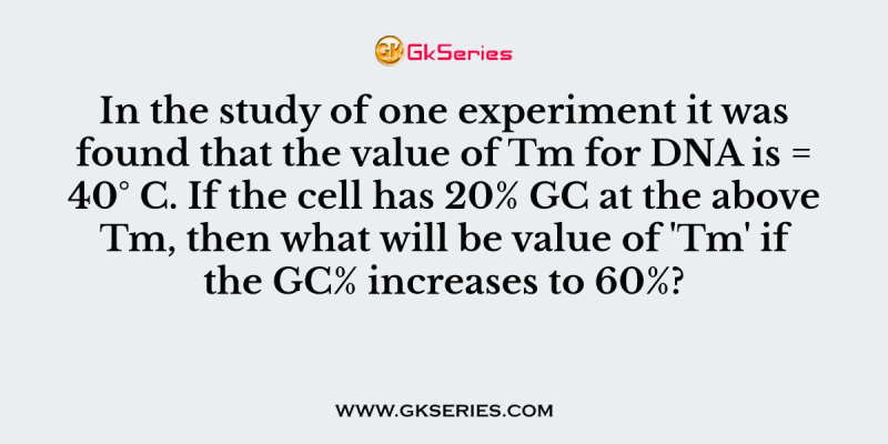 In the study of one experiment it was found that the value of Tm for DNA is = 40° C. If the cell has 20% GC at the above Tm, then what will be value of ‘Tm’ if the GC% increases to 60%?
