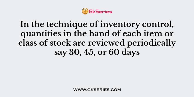 In the technique of inventory control, quantities in the hand of each item or class of stock are reviewed periodically say 30, 45, or 60 days