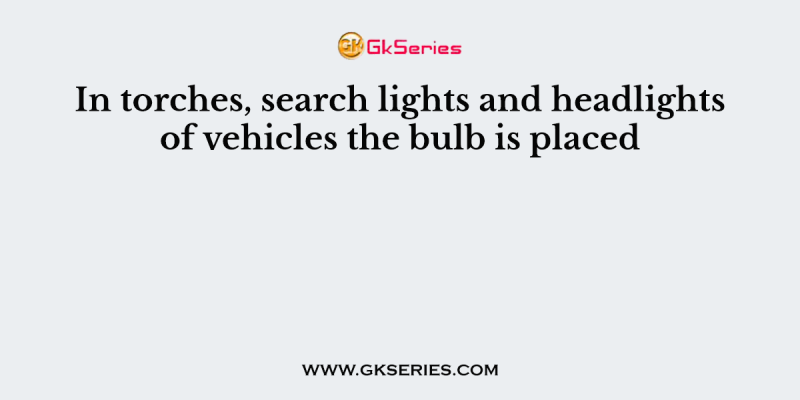 In torches, search lights and headlights of vehicles the bulb is placed