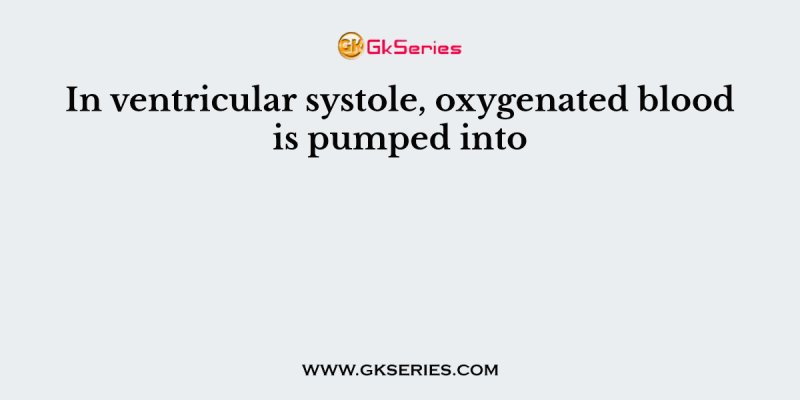 In ventricular systole, oxygenated blood is pumped into