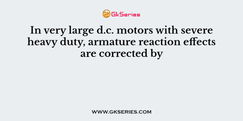 In very large d.c. motors with severe heavy duty, armature reaction effects are corrected by