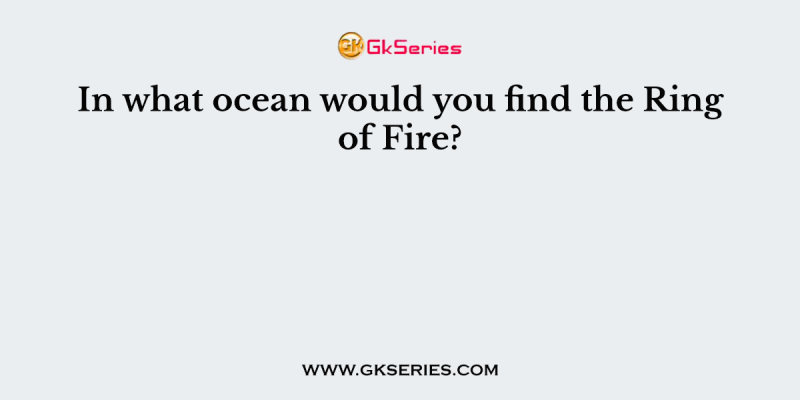 In what ocean would you find the Ring of Fire?