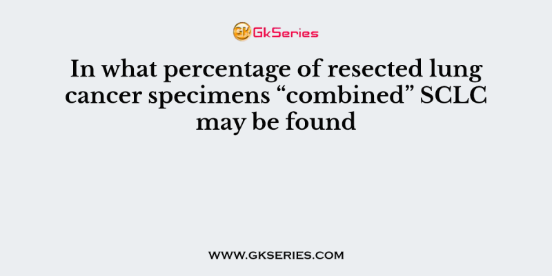 In what percentage of resected lung cancer specimens “combined” SCLC may be found