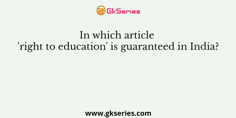 In which article ‘right to education’ is guaranteed in India?