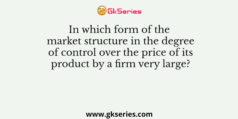 In which form of the market structure in the degree of control over the price of its product by a firm very large?