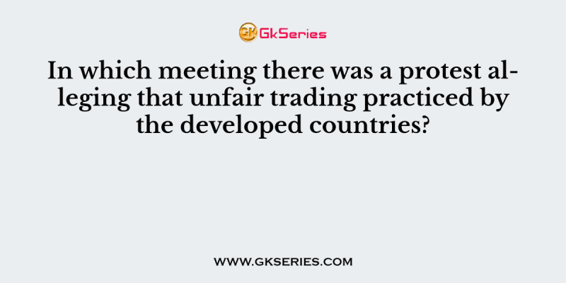 In which meeting there was a protest alleging that unfair trading practiced by the developed countries?
