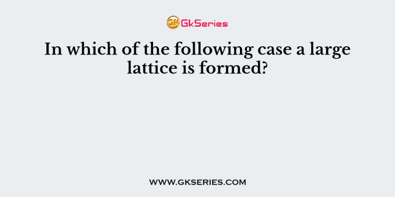 In which of the following case a large lattice is formed?
