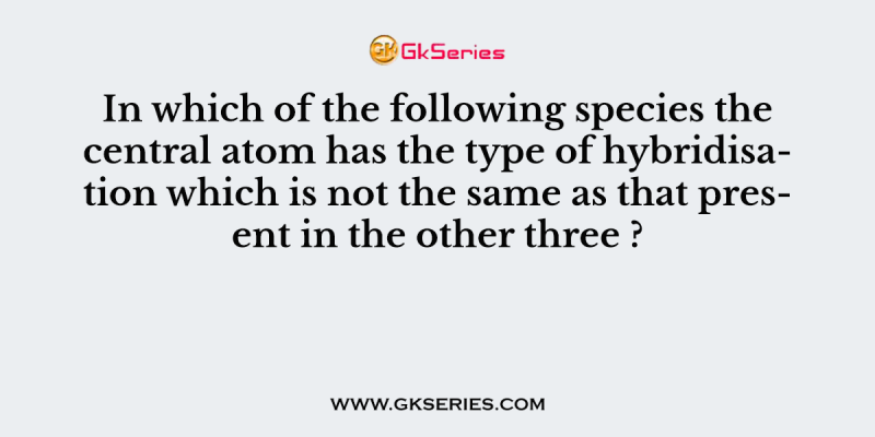 In which of the following species the central atom has the type of hybridisation which is not the same as that present in the other three ?
