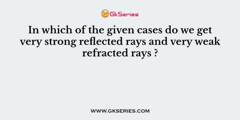 In which of the given cases do we get very strong reflected rays and very weak refracted rays ?