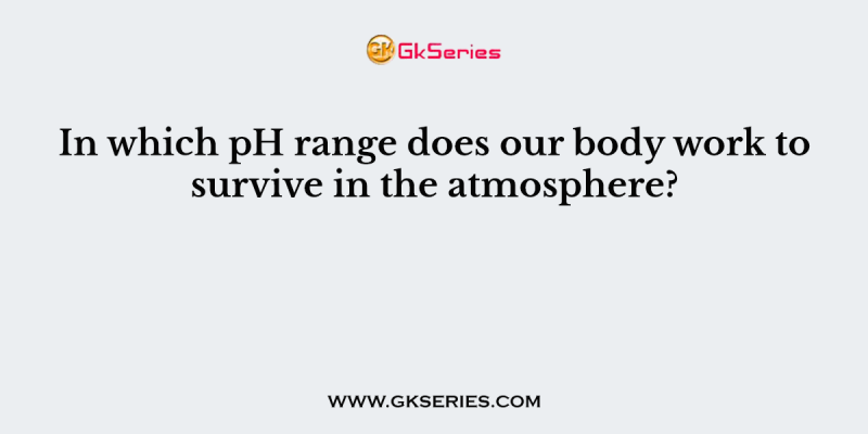 In which pH range does our body work to survive in the atmosphere?