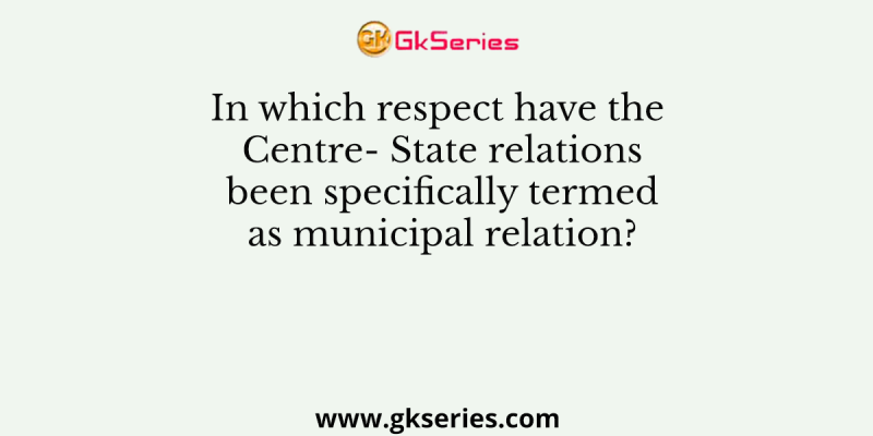 In which respect have the Centre- State relations been specifically termed as municipal relation?