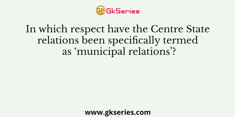 In which respect have the Centre State relations been specifically termed as ‘municipal relations’?