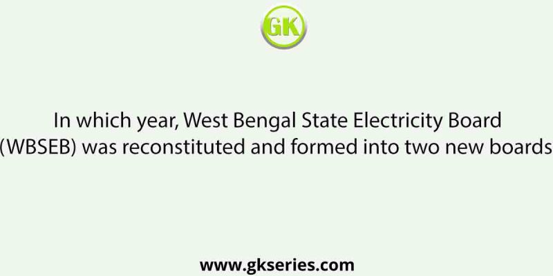 In which year, West Bengal State Electricity Board (WBSEB) was reconstituted and formed into two new boards?