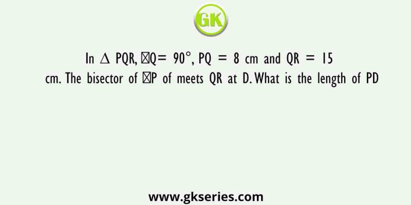 In ∆ PQR, ∠Q= 90°, PQ = 8 cm and QR = 15 cm. The bisector of ∠P of meets QR at D. What is the length of PD
