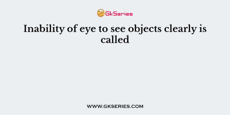 Inability of eye to see objects clearly is called