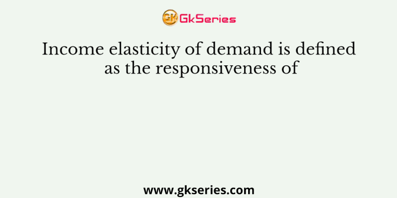 Income elasticity of demand is defined as the responsiveness of