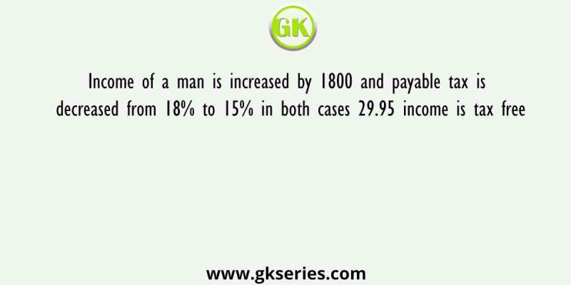 Income of a man is increased by 1800 and payable tax is decreased from 18% to 15% in both cases 29.95 income is tax free