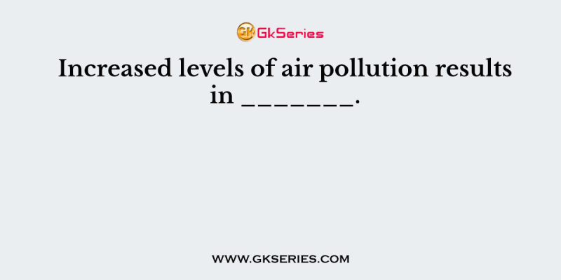 Increased levels of air pollution results in _______.