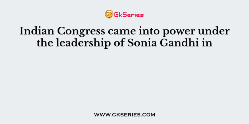 Indian Congress came into power under the leadership of Sonia Gandhi in