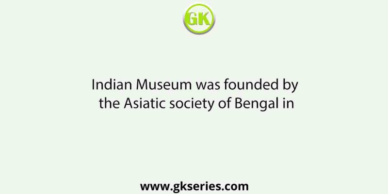 Indian Museum was founded by the Asiatic society of Bengal in