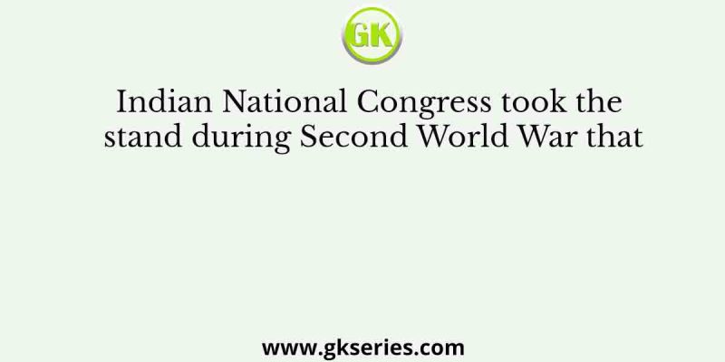 Indian National Congress took the stand during Second World War that