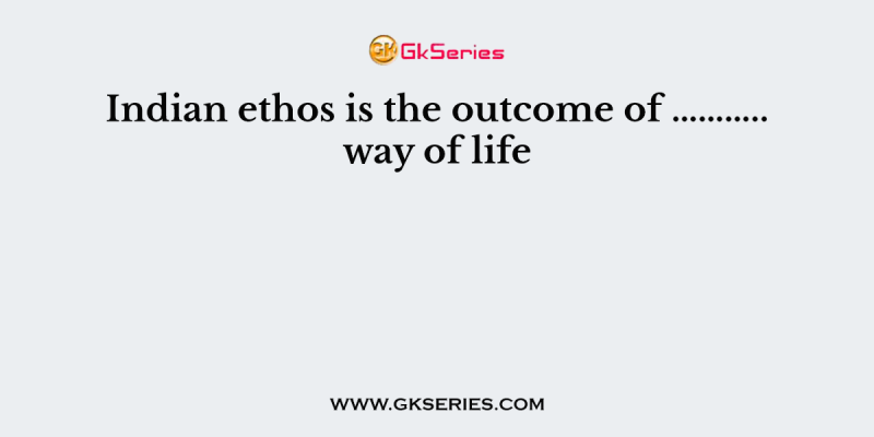 Indian ethos is the outcome of ……….. way of life