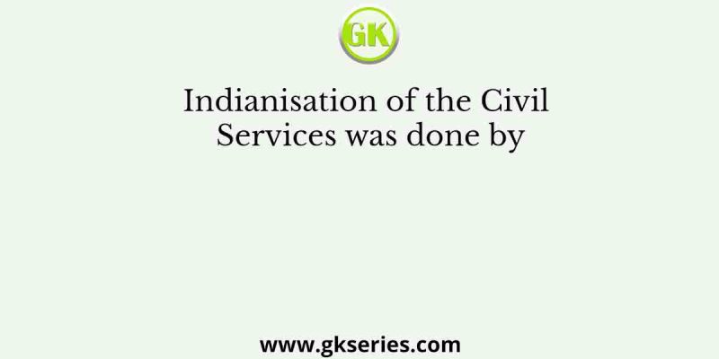 Indianisation of the Civil Services was done by