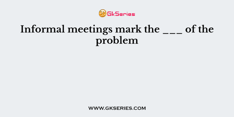 Informal meetings mark the ___ of the problem